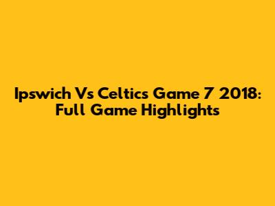 Ipswich Vs Celtics Game 7 2018: Full Game Highlights
