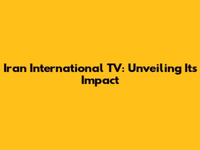 Iran International TV: Unveiling Its Impact