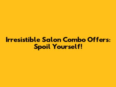 Irresistible Salon Combo Offers: Spoil Yourself!