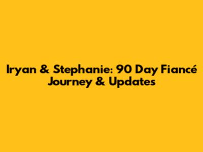 Iryan & Stephanie: 90 Day Fiancé Journey & Updates