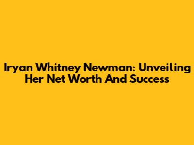 Iryan Whitney Newman: Unveiling Her Net Worth And Success