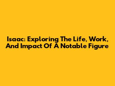 Isaac: Exploring The Life, Work, And Impact Of A Notable Figure