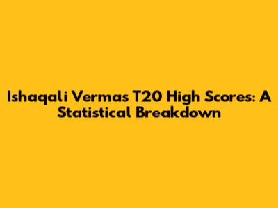Ishaqali Verma's T20 High Scores: A Statistical Breakdown