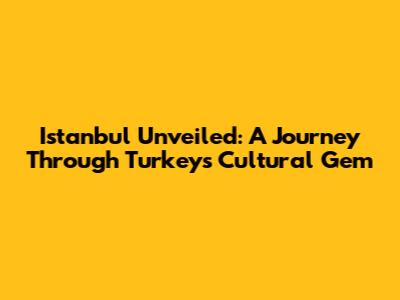 Istanbul Unveiled: A Journey Through Turkey's Cultural Gem