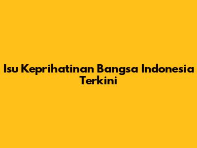 Isu Keprihatinan Bangsa Indonesia Terkini