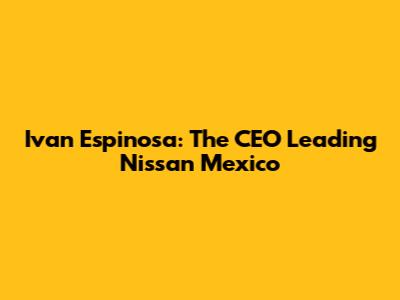 Ivan Espinosa: The CEO Leading Nissan Mexico