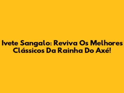 Ivete Sangalo: Reviva Os Melhores Clássicos Da Rainha Do Axé!