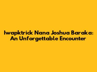 Iwapktrick Nana Joshua Baraka: An Unforgettable Encounter