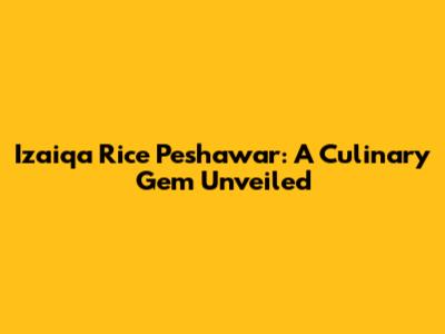 Izaiqa Rice Peshawar: A Culinary Gem Unveiled