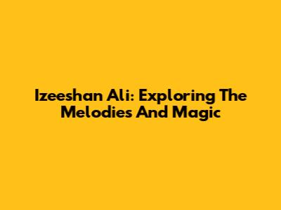 Izeeshan Ali: Exploring The Melodies And Magic
