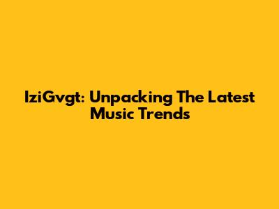 IziGvgt: Unpacking The Latest Music Trends