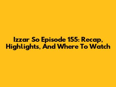 Izzar So Episode 155: Recap, Highlights, And Where To Watch