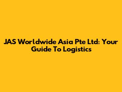 JAS Worldwide Asia Pte Ltd: Your Guide To Logistics