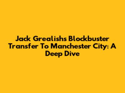 Jack Grealish's Blockbuster Transfer To Manchester City: A Deep Dive