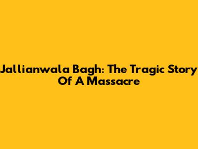 Jallianwala Bagh: The Tragic Story Of A Massacre