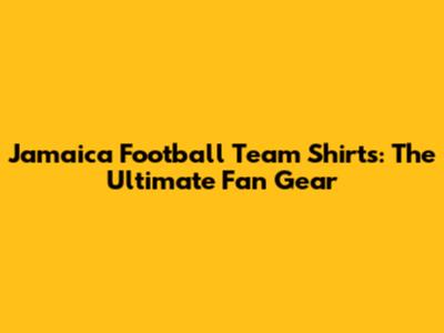 Jamaica Football Team Shirts: The Ultimate Fan Gear
