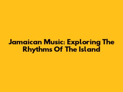 Jamaican Music: Exploring The Rhythms Of The Island