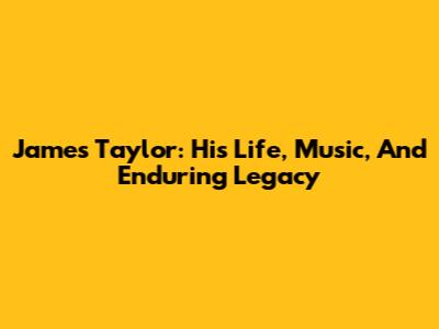 James Taylor: His Life, Music, And Enduring Legacy