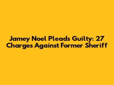 Jamey Noel Pleads Guilty: 27 Charges Against Former Sheriff