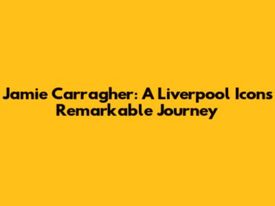 Jamie Carragher: A Liverpool Icon's Remarkable Journey