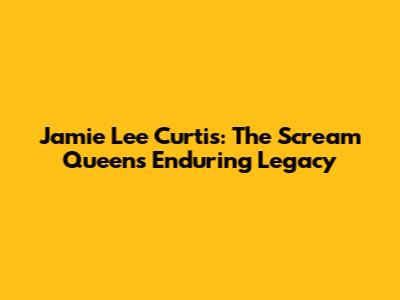 Jamie Lee Curtis: The Scream Queen's Enduring Legacy