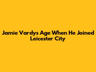 Jamie Vardy's Age When He Joined Leicester City