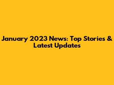 January 2023 News: Top Stories & Latest Updates