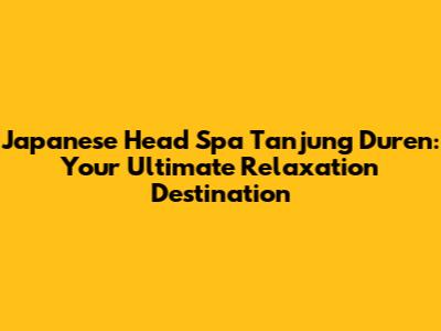 Japanese Head Spa Tanjung Duren: Your Ultimate Relaxation Destination
