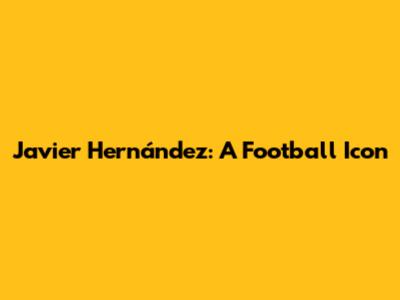 Javier Hernández: A Football Icon