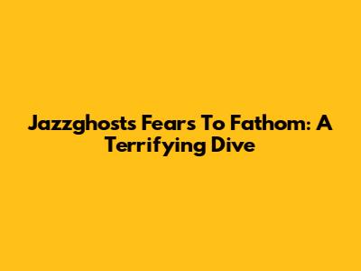 Jazzghost's Fears To Fathom: A Terrifying Dive