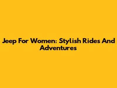 Jeep For Women: Stylish Rides And Adventures