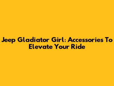 Jeep Gladiator Girl: Accessories To Elevate Your Ride
