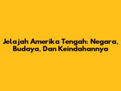 Jelajah Amerika Tengah: Negara, Budaya, Dan Keindahannya