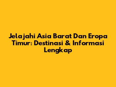 Jelajahi Asia Barat Dan Eropa Timur: Destinasi & Informasi Lengkap