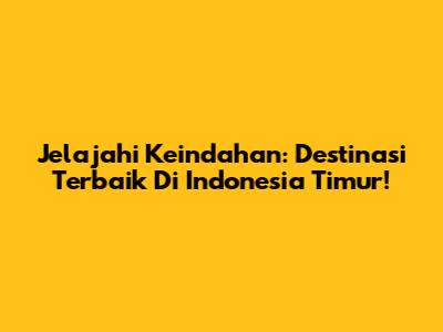 Jelajahi Keindahan: Destinasi Terbaik Di Indonesia Timur!
