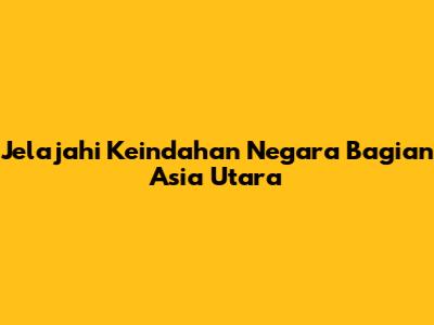 Jelajahi Keindahan Negara Bagian Asia Utara