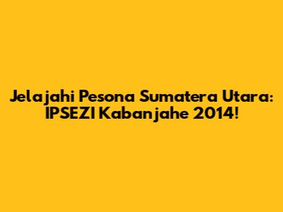 Jelajahi Pesona Sumatera Utara: IPSEZI Kabanjahe 2014!