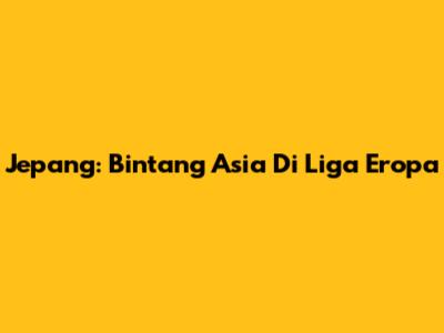 Jepang: Bintang Asia Di Liga Eropa