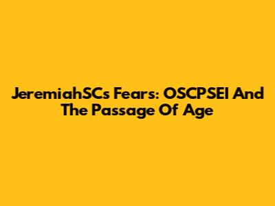 JeremiahSC's Fears: OSCPSEI And The Passage Of Age