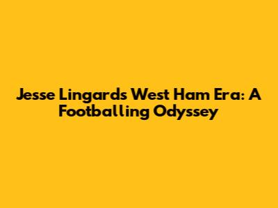 Jesse Lingard's West Ham Era: A Footballing Odyssey