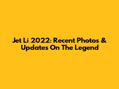 Jet Li 2022: Recent Photos & Updates On The Legend