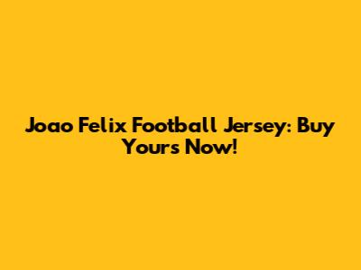 Joao Felix Football Jersey: Buy Yours Now!
