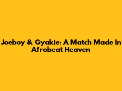Joeboy & Gyakie: A Match Made In Afrobeat Heaven