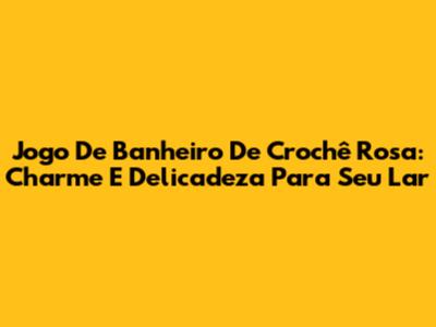Jogo De Banheiro De Crochê Rosa: Charme E Delicadeza Para Seu Lar