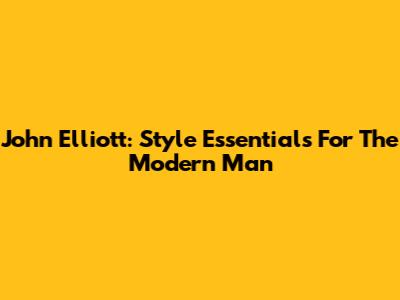 John Elliott: Style Essentials For The Modern Man