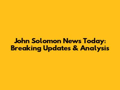 John Solomon News Today: Breaking Updates & Analysis