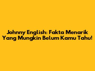 Johnny English: Fakta Menarik Yang Mungkin Belum Kamu Tahu!