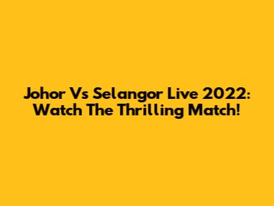 Johor Vs Selangor Live 2022: Watch The Thrilling Match!
