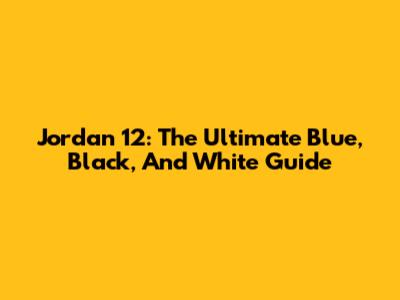 Jordan 12: The Ultimate Blue, Black, And White Guide