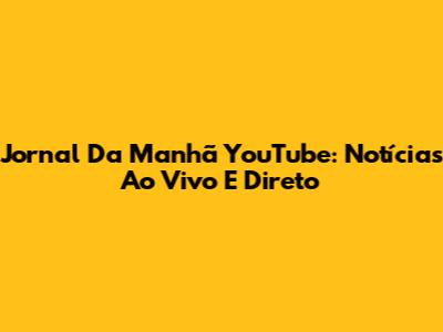 Jornal Da Manhã YouTube: Notícias Ao Vivo E Direto